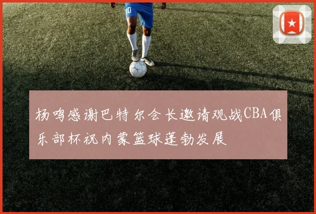 杨鸣感谢巴特尔会长邀请观战CBA俱乐部杯祝内蒙篮球蓬勃发展