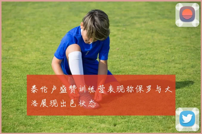 泰伦卢盛赞训练营表现称保罗与大洛展现出色状态