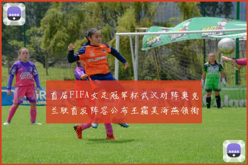 首届FIFA女足冠军杯武汉对阵奥克兰联首发阵容公布王霜吴海燕领衔出战