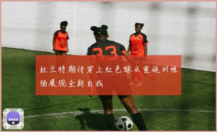 杜兰特期待穿上红色球衣重返训练场展现全新自我