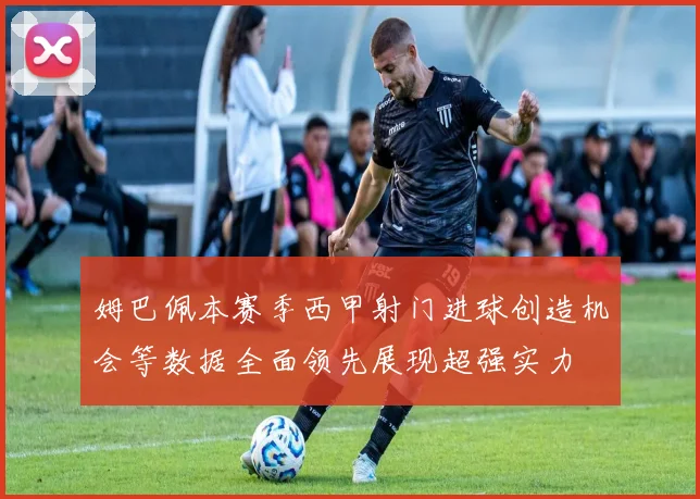 姆巴佩本赛季西甲射门进球创造机会等数据全面领先展现超强实力