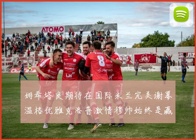 姆希塔良期待在国际米兰完美谢幕温格优雅克洛普激情穆帅始终是赢家