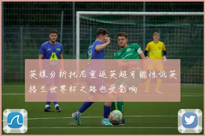 英媒分析托尼重返英超可能性低英格兰世界杯之路也受影响