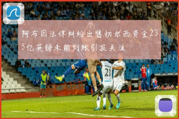 阿布因法律纠纷出售切尔西资金235亿英镑未能到账引发关注